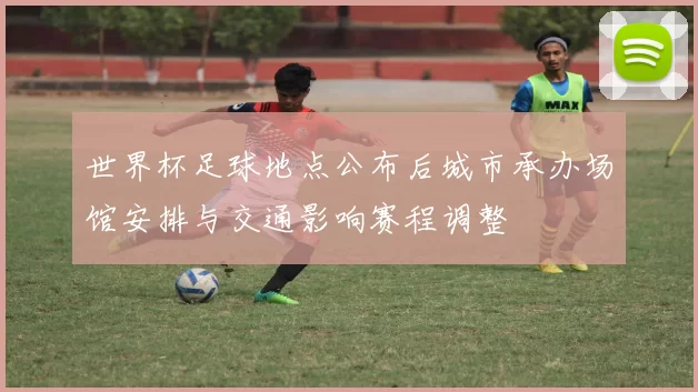 世界杯足球地点公布后城市承办场馆安排与交通影响赛程调整