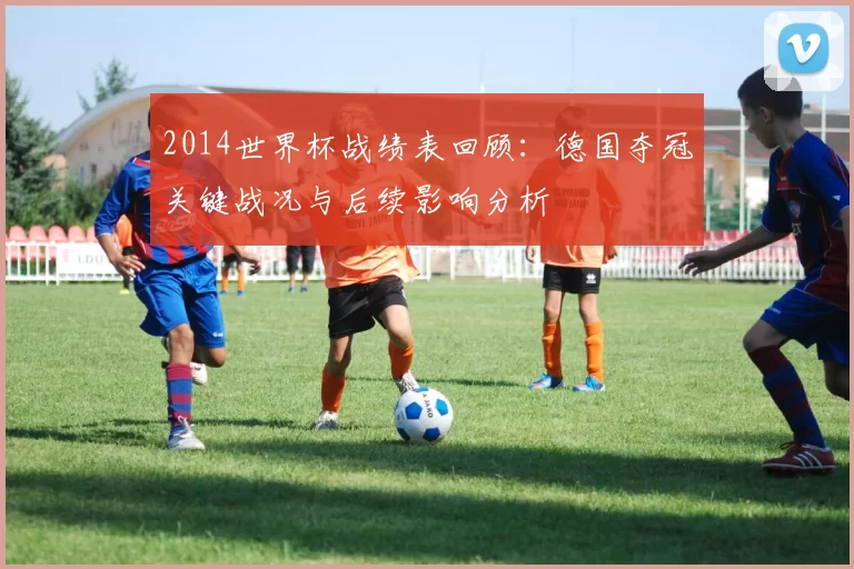 2014世界杯战绩表回顾：德国夺冠关键战况与后续影响分析