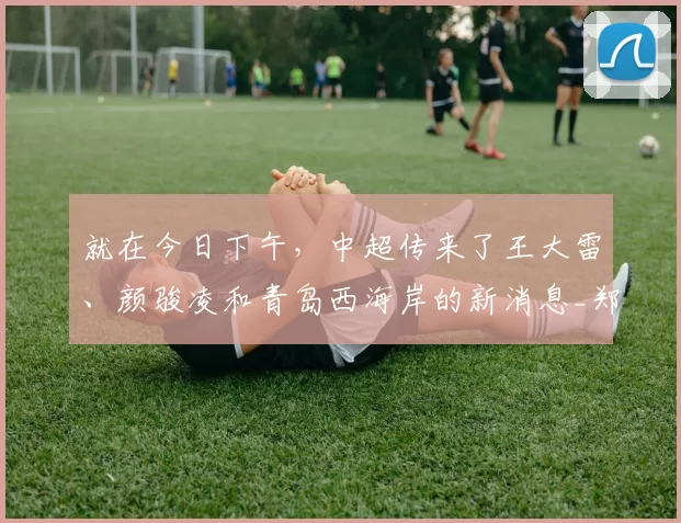 就在今日下午，中超传来了王大雷、颜骏凌和青岛西海岸的新消息_郑智_教练_本土