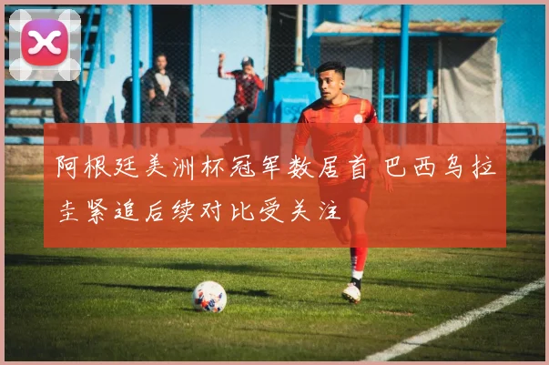 阿根廷美洲杯冠军数居首 巴西乌拉圭紧追后续对比受关注