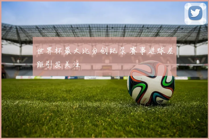 世界杯最大比分创纪录 赛事进球差距引发关注