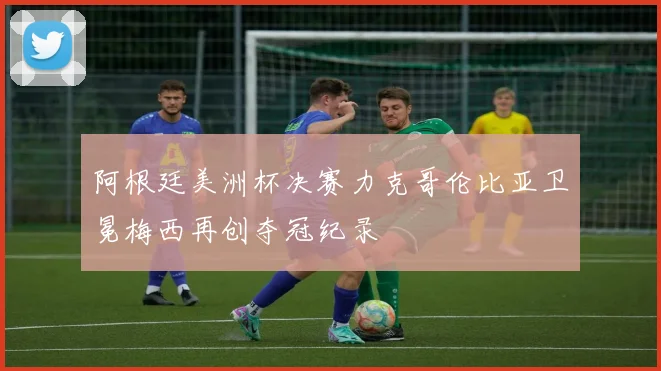 阿根廷美洲杯决赛力克哥伦比亚卫冕梅西再创夺冠纪录