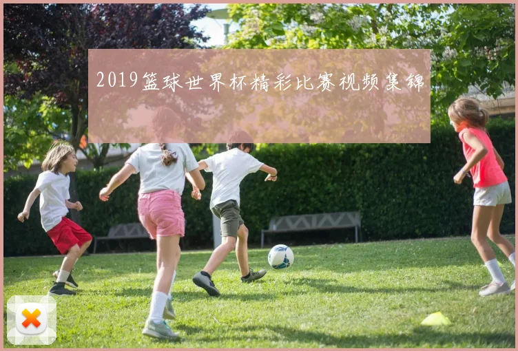 2019篮球世界杯精彩比赛视频集锦
