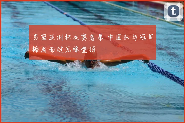 男篮亚洲杯决赛落幕 中国队与冠军擦肩而过无缘登顶