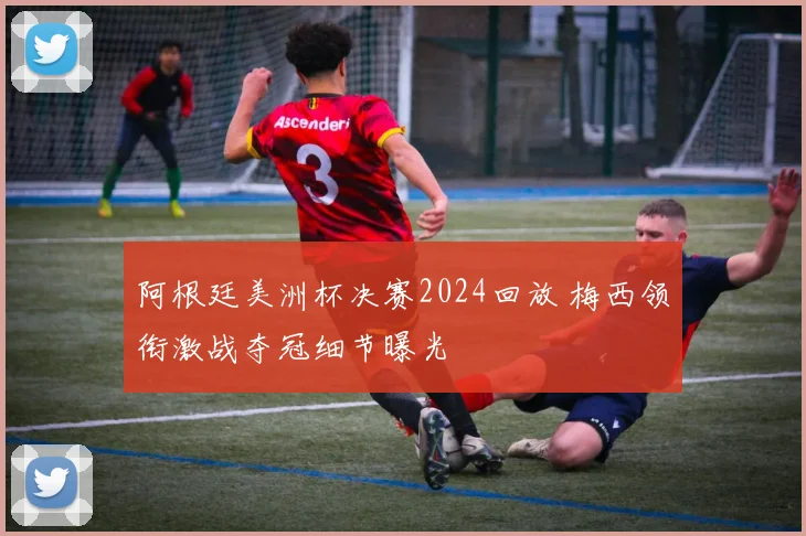 阿根廷美洲杯决赛2024回放 梅西领衔激战夺冠细节曝光