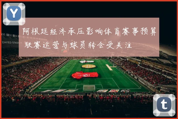 阿根廷经济承压影响体育赛事预算 联赛运营与球员转会受关注